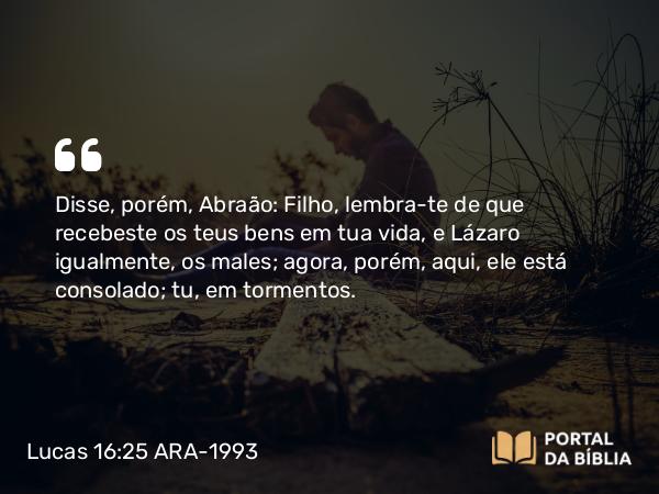 Lucas 16:25 ARA-1993 - Disse, porém, Abraão: Filho, lembra-te de que recebeste os teus bens em tua vida, e Lázaro igualmente, os males; agora, porém, aqui, ele está consolado; tu, em tormentos.