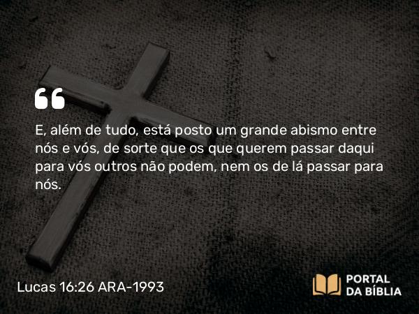 Lucas 16:26 ARA-1993 - E, além de tudo, está posto um grande abismo entre nós e vós, de sorte que os que querem passar daqui para vós outros não podem, nem os de lá passar para nós.