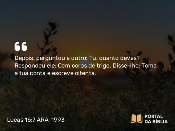 Lucas 16:7 ARA-1993 - Depois, perguntou a outro: Tu, quanto deves? Respondeu ele: Cem coros de trigo. Disse-lhe: Toma a tua conta e escreve oitenta.