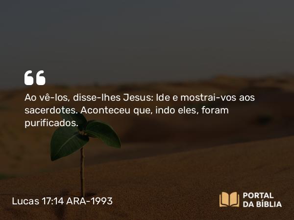 Lucas 17:14 ARA-1993 - Ao vê-los, disse-lhes Jesus: Ide e mostrai-vos aos sacerdotes. Aconteceu que, indo eles, foram purificados.