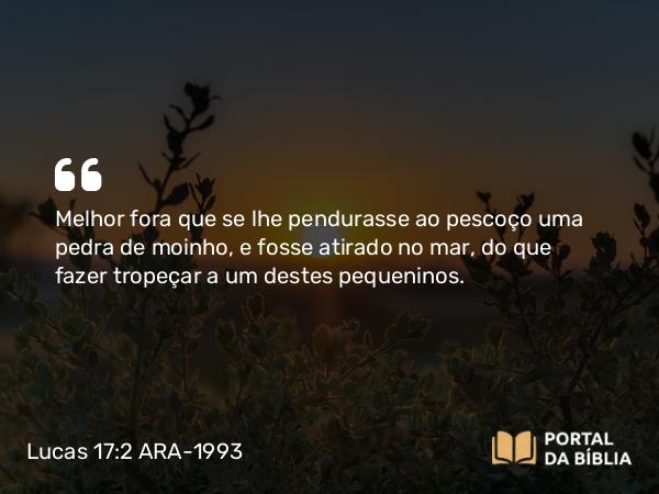 Lucas 17:2 ARA-1993 - Melhor fora que se lhe pendurasse ao pescoço uma pedra de moinho, e fosse atirado no mar, do que fazer tropeçar a um destes pequeninos.