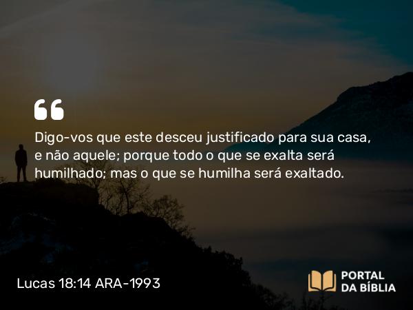 Lucas 18:14 ARA-1993 - Digo-vos que este desceu justificado para sua casa, e não aquele; porque todo o que se exalta será humilhado; mas o que se humilha será exaltado.