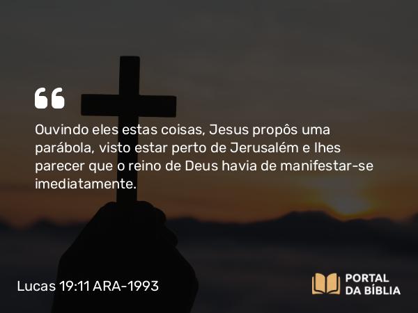 Lucas 19:11 ARA-1993 - Ouvindo eles estas coisas, Jesus propôs uma parábola, visto estar perto de Jerusalém e lhes parecer que o reino de Deus havia de manifestar-se imediatamente.