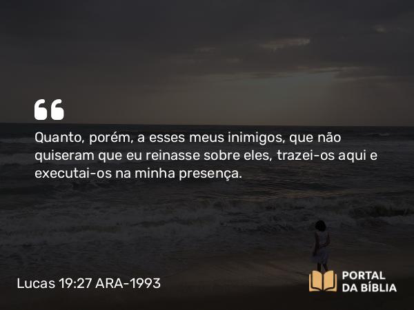 Lucas 19:27 ARA-1993 - Quanto, porém, a esses meus inimigos, que não quiseram que eu reinasse sobre eles, trazei-os aqui e executai-os na minha presença.