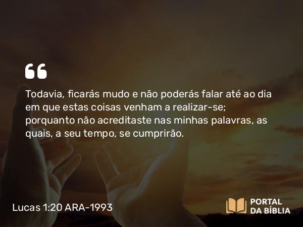 Lucas 1:20 ARA-1993 - Todavia, ficarás mudo e não poderás falar até ao dia em que estas coisas venham a realizar-se; porquanto não acreditaste nas minhas palavras, as quais, a seu tempo, se cumprirão.