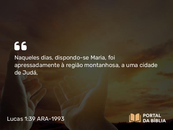 Lucas 1:39 ARA-1993 - Naqueles dias, dispondo-se Maria, foi apressadamente à região montanhosa, a uma cidade de Judá,