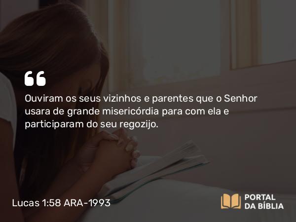 Lucas 1:58 ARA-1993 - Ouviram os seus vizinhos e parentes que o Senhor usara de grande misericórdia para com ela e participaram do seu regozijo.