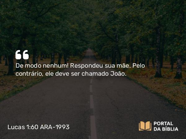 Lucas 1:60 ARA-1993 - De modo nenhum! Respondeu sua mãe. Pelo contrário, ele deve ser chamado João.