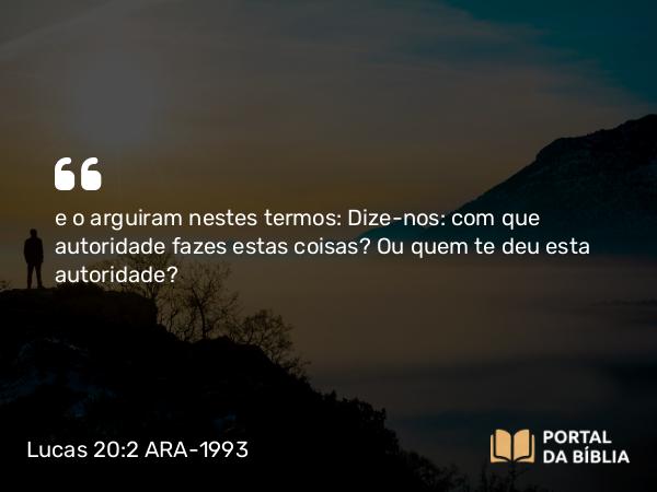 Lucas 20:2 ARA-1993 - e o arguiram nestes termos: Dize-nos: com que autoridade fazes estas coisas? Ou quem te deu esta autoridade?