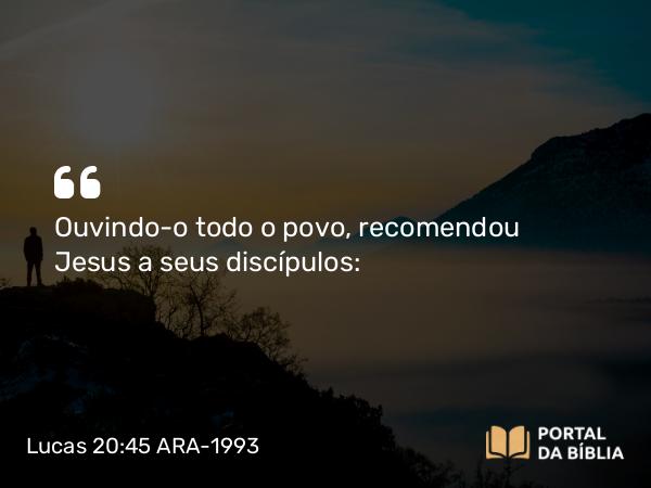 Lucas 20:45 ARA-1993 - Ouvindo-o todo o povo, recomendou Jesus a seus discípulos: