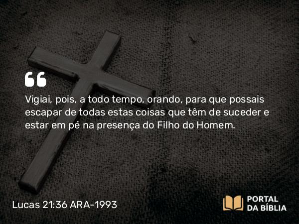 Lucas 21:36 ARA-1993 - Vigiai, pois, a todo tempo, orando, para que possais escapar de todas estas coisas que têm de suceder e estar em pé na presença do Filho do Homem.