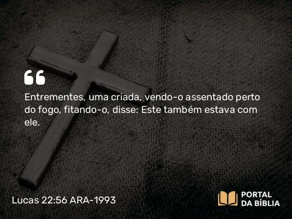 Lucas 22:56 ARA-1993 - Entrementes, uma criada, vendo-o assentado perto do fogo, fitando-o, disse: Este também estava com ele.