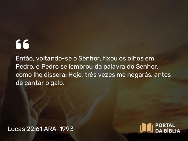 Lucas 22:61-62 ARA-1993 - Então, voltando-se o Senhor, fixou os olhos em Pedro, e Pedro se lembrou da palavra do Senhor, como lhe dissera: Hoje, três vezes me negarás, antes de cantar o galo.