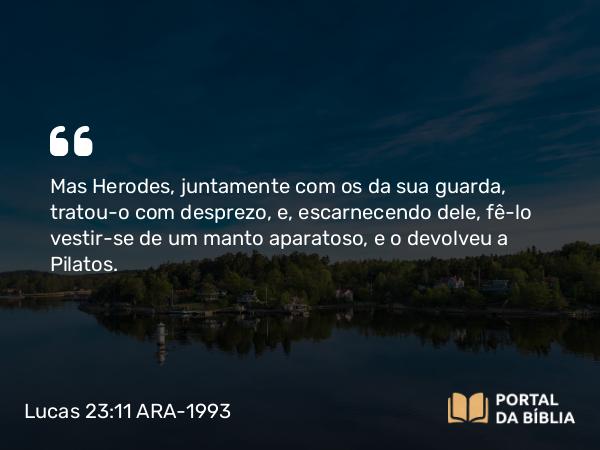 Lucas 23:11 ARA-1993 - Mas Herodes, juntamente com os da sua guarda, tratou-o com desprezo, e, escarnecendo dele, fê-lo vestir-se de um manto aparatoso, e o devolveu a Pilatos.