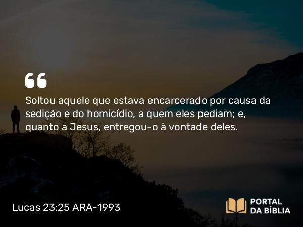 Lucas 23:25 ARA-1993 - Soltou aquele que estava encarcerado por causa da sedição e do homicídio, a quem eles pediam; e, quanto a Jesus, entregou-o à vontade deles.