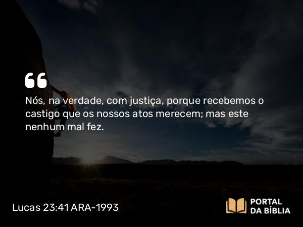 Lucas 23:41 ARA-1993 - Nós, na verdade, com justiça, porque recebemos o castigo que os nossos atos merecem; mas este nenhum mal fez.