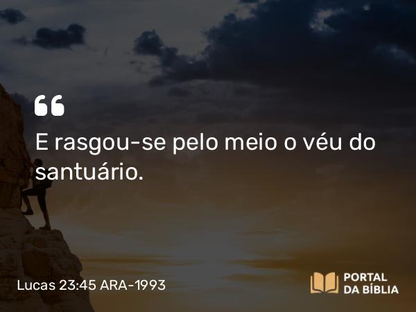 Lucas 23:45 ARA-1993 - E rasgou-se pelo meio o véu do santuário.