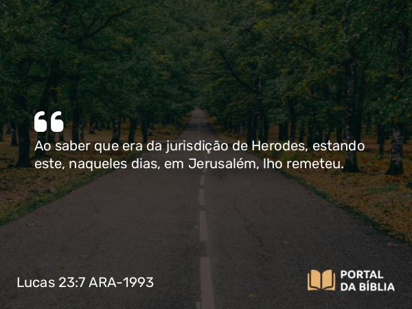 Lucas 23:7 ARA-1993 - Ao saber que era da jurisdição de Herodes, estando este, naqueles dias, em Jerusalém, lho remeteu.