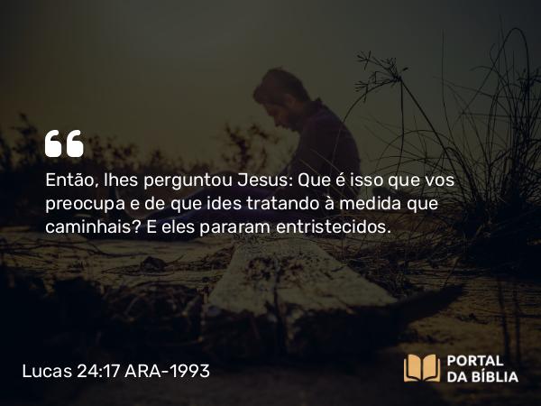 Lucas 24:17 ARA-1993 - Então, lhes perguntou Jesus: Que é isso que vos preocupa e de que ides tratando à medida que caminhais? E eles pararam entristecidos.