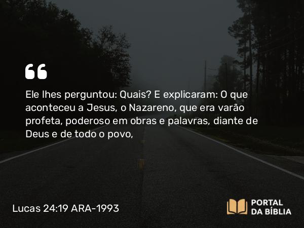 Lucas 24:19 ARA-1993 - Ele lhes perguntou: Quais? E explicaram: O que aconteceu a Jesus, o Nazareno, que era varão profeta, poderoso em obras e palavras, diante de Deus e de todo o povo,