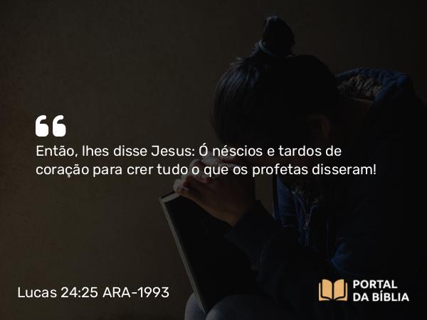 Lucas 24:25 ARA-1993 - Então, lhes disse Jesus: Ó néscios e tardos de coração para crer tudo o que os profetas disseram!