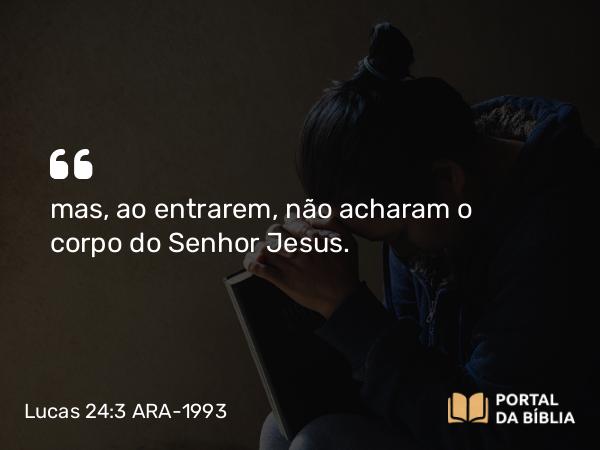 Lucas 24:3 ARA-1993 - mas, ao entrarem, não acharam o corpo do Senhor Jesus.