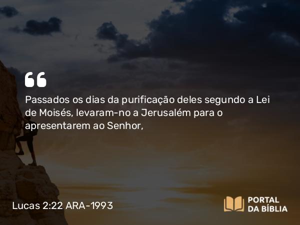 Lucas 2:22 ARA-1993 - Passados os dias da purificação deles segundo a Lei de Moisés, levaram-no a Jerusalém para o apresentarem ao Senhor,