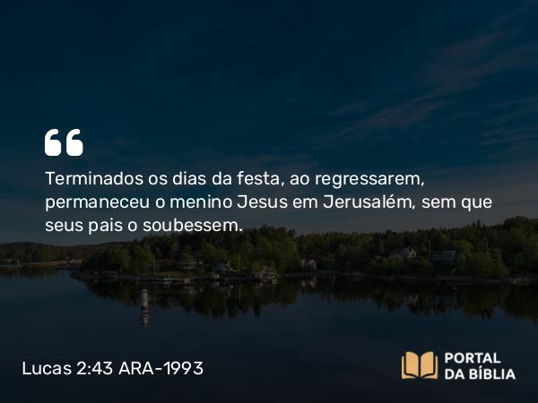 Lucas 2:43 ARA-1993 - Terminados os dias da festa, ao regressarem, permaneceu o menino Jesus em Jerusalém, sem que seus pais o soubessem.