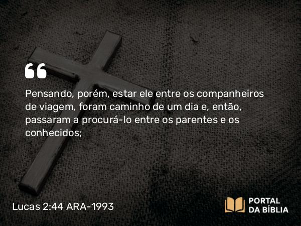 Lucas 2:44 ARA-1993 - Pensando, porém, estar ele entre os companheiros de viagem, foram caminho de um dia e, então, passaram a procurá-lo entre os parentes e os conhecidos;