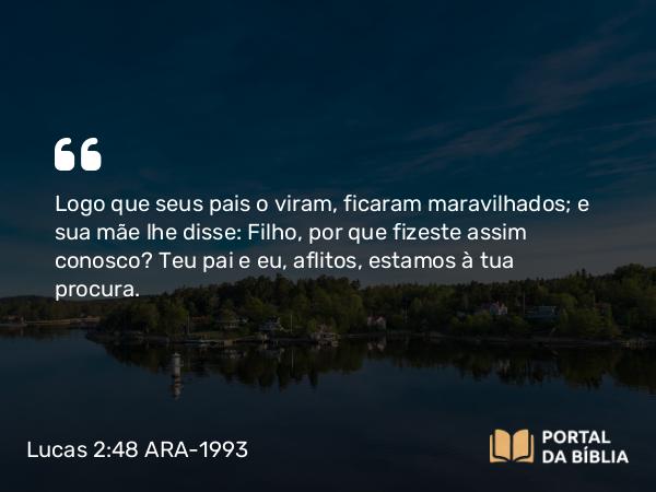 Lucas 2:48 ARA-1993 - Logo que seus pais o viram, ficaram maravilhados; e sua mãe lhe disse: Filho, por que fizeste assim conosco? Teu pai e eu, aflitos, estamos à tua procura.