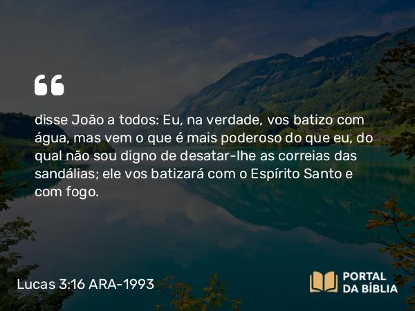 Lucas 3:16 ARA-1993 - disse João a todos: Eu, na verdade, vos batizo com água, mas vem o que é mais poderoso do que eu, do qual não sou digno de desatar-lhe as correias das sandálias; ele vos batizará com o Espírito Santo e com fogo.