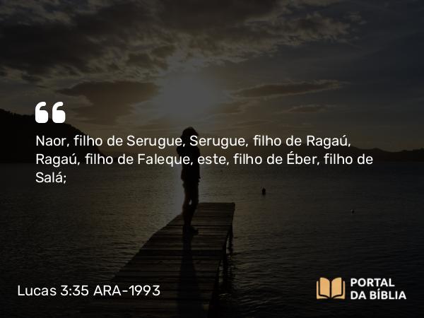 Lucas 3:35 ARA-1993 - Naor, filho de Serugue, Serugue, filho de Ragaú, Ragaú, filho de Faleque, este, filho de Éber, filho de Salá;