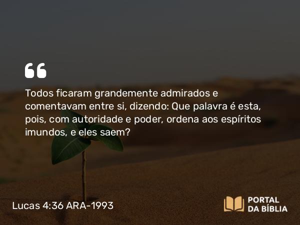 Lucas 4:36 ARA-1993 - Todos ficaram grandemente admirados e comentavam entre si, dizendo: Que palavra é esta, pois, com autoridade e poder, ordena aos espíritos imundos, e eles saem?