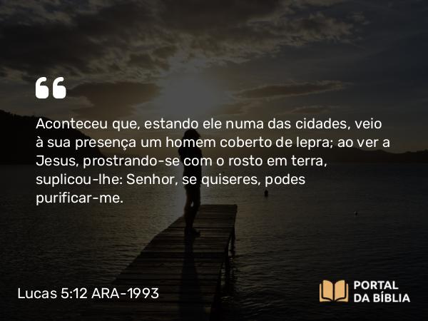 Lucas 5:12-16 ARA-1993 - Aconteceu que, estando ele numa das cidades, veio à sua presença um homem coberto de lepra; ao ver a Jesus, prostrando-se com o rosto em terra, suplicou-lhe: Senhor, se quiseres, podes purificar-me.