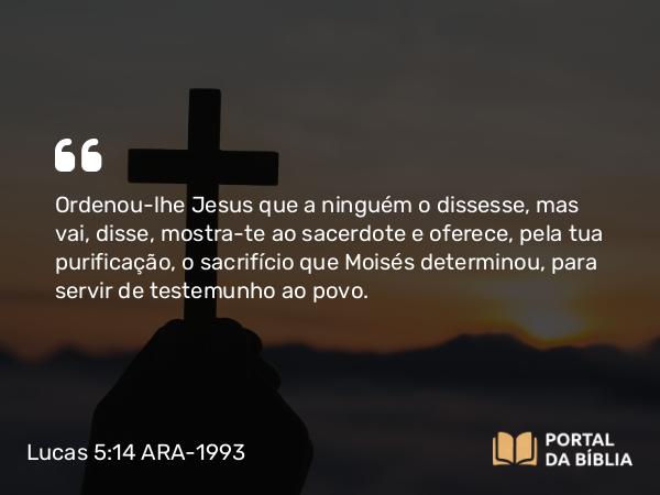 Lucas 5:14 ARA-1993 - Ordenou-lhe Jesus que a ninguém o dissesse, mas vai, disse, mostra-te ao sacerdote e oferece, pela tua purificação, o sacrifício que Moisés determinou, para servir de testemunho ao povo.