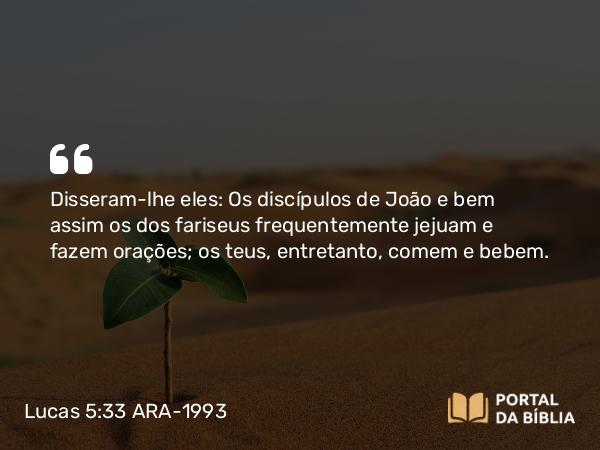 Lucas 5:33 ARA-1993 - Disseram-lhe eles: Os discípulos de João e bem assim os dos fariseus frequentemente jejuam e fazem orações; os teus, entretanto, comem e bebem.