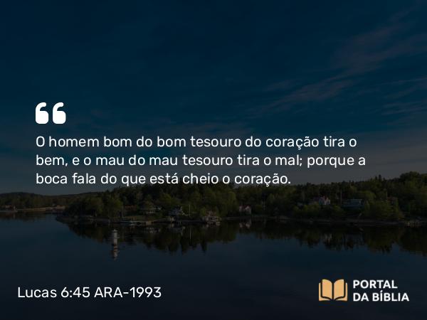 Lucas 6:45 ARA-1993 - O homem bom do bom tesouro do coração tira o bem, e o mau do mau tesouro tira o mal; porque a boca fala do que está cheio o coração.