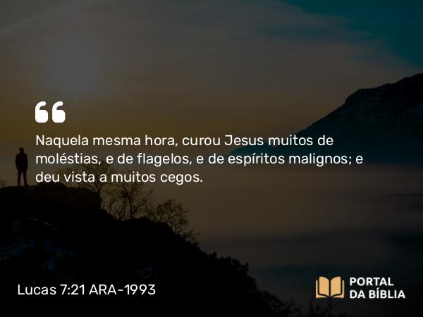 Lucas 7:21 ARA-1993 - Naquela mesma hora, curou Jesus muitos de moléstias, e de flagelos, e de espíritos malignos; e deu vista a muitos cegos.