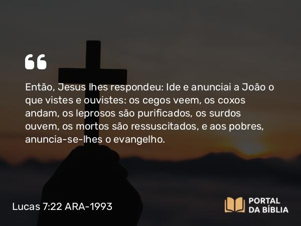 Lucas 7:22 ARA-1993 - Então, Jesus lhes respondeu: Ide e anunciai a João o que vistes e ouvistes: os cegos veem, os coxos andam, os leprosos são purificados, os surdos ouvem, os mortos são ressuscitados, e aos pobres, anuncia-se-lhes o evangelho.