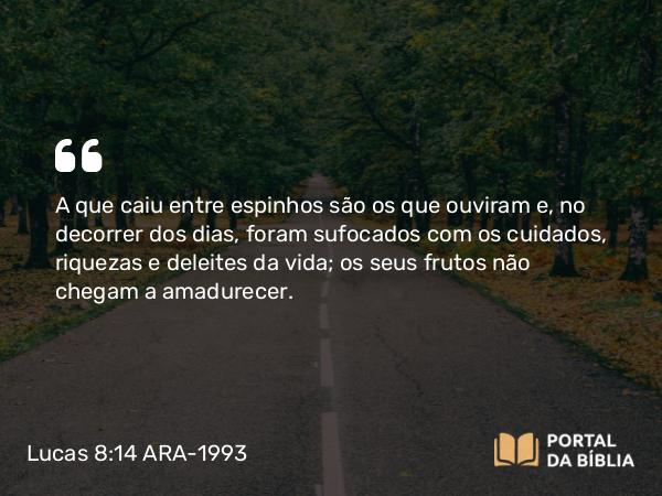 Lucas 8:14 ARA-1993 - A que caiu entre espinhos são os que ouviram e, no decorrer dos dias, foram sufocados com os cuidados, riquezas e deleites da vida; os seus frutos não chegam a amadurecer.