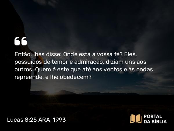 Lucas 8:25 ARA-1993 - Então, lhes disse: Onde está a vossa fé? Eles, possuídos de temor e admiração, diziam uns aos outros: Quem é este que até aos ventos e às ondas repreende, e lhe obedecem?