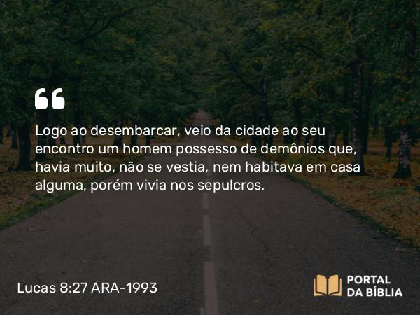 Lucas 8:27 ARA-1993 - Logo ao desembarcar, veio da cidade ao seu encontro um homem possesso de demônios que, havia muito, não se vestia, nem habitava em casa alguma, porém vivia nos sepulcros.