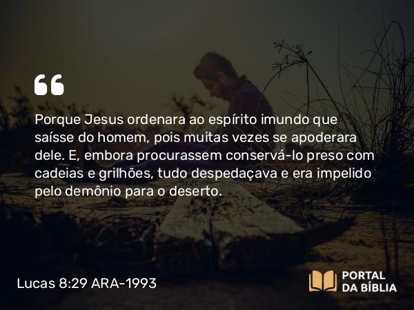 Lucas 8:29 ARA-1993 - Porque Jesus ordenara ao espírito imundo que saísse do homem, pois muitas vezes se apoderara dele. E, embora procurassem conservá-lo preso com cadeias e grilhões, tudo despedaçava e era impelido pelo demônio para o deserto.