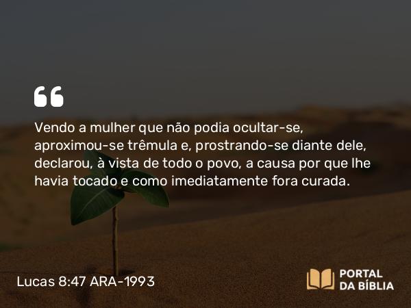 Lucas 8:47 ARA-1993 - Vendo a mulher que não podia ocultar-se, aproximou-se trêmula e, prostrando-se diante dele, declarou, à vista de todo o povo, a causa por que lhe havia tocado e como imediatamente fora curada.