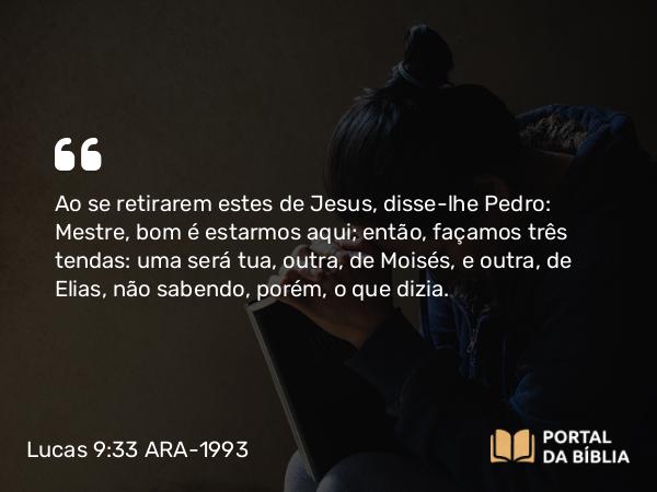 Lucas 9:33 ARA-1993 - Ao se retirarem estes de Jesus, disse-lhe Pedro: Mestre, bom é estarmos aqui; então, façamos três tendas: uma será tua, outra, de Moisés, e outra, de Elias, não sabendo, porém, o que dizia.