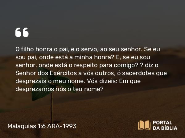 Malaquias 1:6 ARA-1993 - SenhorO filho honra o pai, e o servo, ao seu senhor. Se eu sou pai, onde está a minha honra? E, se eu sou senhor, onde está o respeito para comigo? — diz o Senhor dos Exércitos a vós outros, ó sacerdotes que desprezais o meu nome. Vós dizeis: Em que desprezamos nós o teu nome?