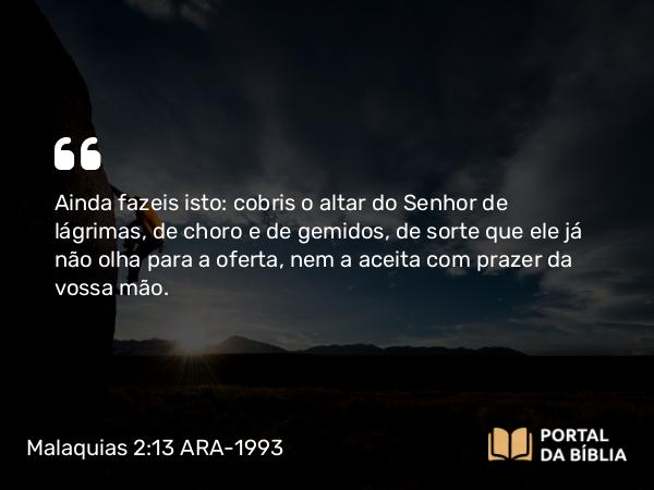 Malaquias 2:13 ARA-1993 - Ainda fazeis isto: cobris o altar do Senhor de lágrimas, de choro e de gemidos, de sorte que ele já não olha para a oferta, nem a aceita com prazer da vossa mão.