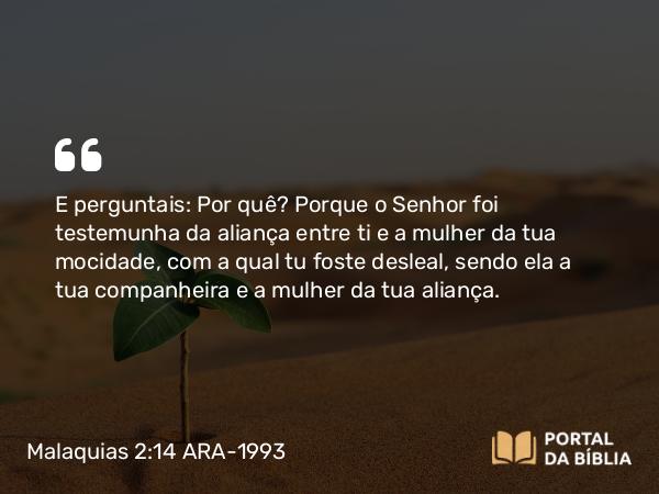 Malaquias 2:14 ARA-1993 - E perguntais: Por quê? Porque o Senhor foi testemunha da aliança entre ti e a mulher da tua mocidade, com a qual tu foste desleal, sendo ela a tua companheira e a mulher da tua aliança.