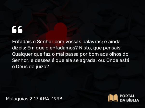 Malaquias 2:17 ARA-1993 - SenhorEnfadais o Senhor com vossas palavras; e ainda dizeis: Em que o enfadamos? Nisto, que pensais: Qualquer que faz o mal passa por bom aos olhos do Senhor, e desses é que ele se agrada; ou: Onde está o Deus do juízo?