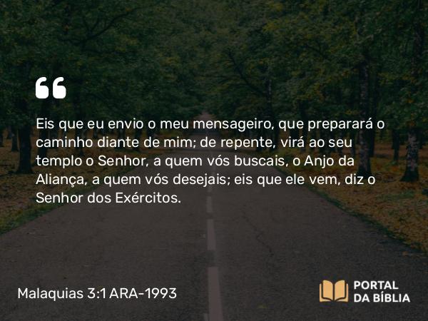 Malaquias 3:1 ARA-1993 - Eis que eu envio o meu mensageiro, que preparará o caminho diante de mim; de repente, virá ao seu templo o Senhor, a quem vós buscais, o Anjo da Aliança, a quem vós desejais; eis que ele vem, diz o Senhor dos Exércitos.